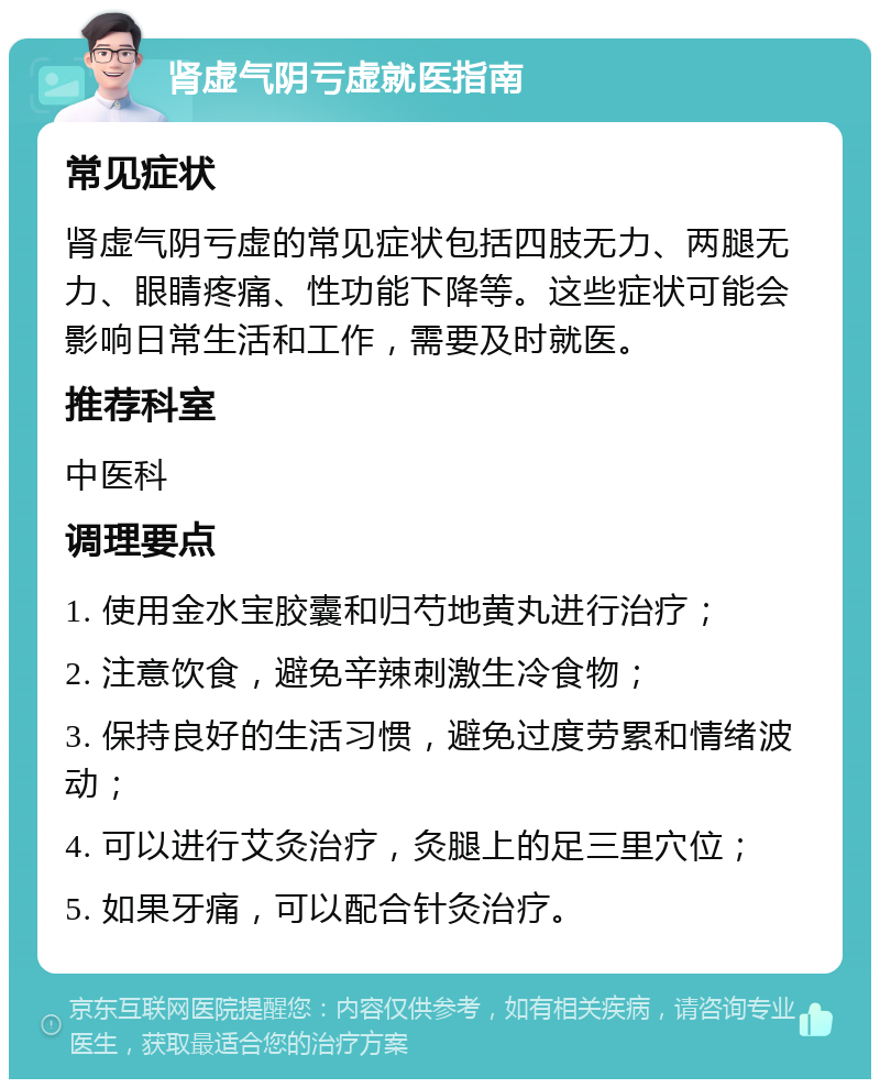 肾虚气阴亏虚就医指南 常见症状 肾虚气阴亏虚的常见症状包括四肢无力、两腿无力、眼睛疼痛、性功能下降等。这些症状可能会影响日常生活和工作，需要及时就医。 推荐科室 中医科 调理要点 1. 使用金水宝胶囊和归芍地黄丸进行治疗； 2. 注意饮食，避免辛辣刺激生冷食物； 3. 保持良好的生活习惯，避免过度劳累和情绪波动； 4. 可以进行艾灸治疗，灸腿上的足三里穴位； 5. 如果牙痛，可以配合针灸治疗。