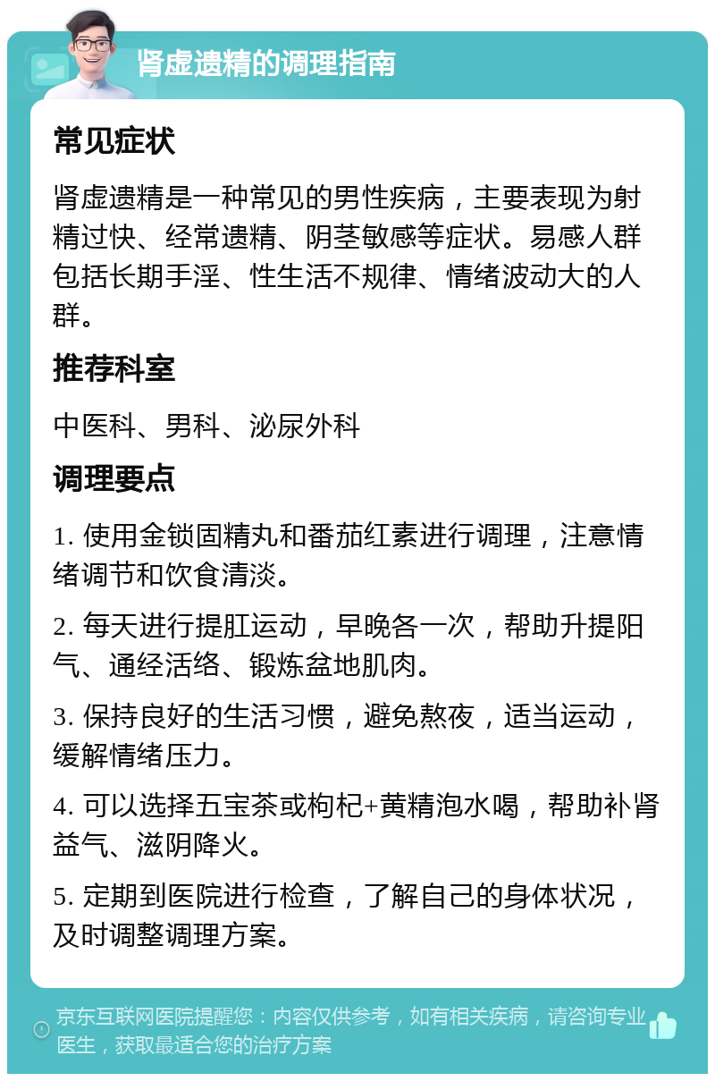 肾虚遗精的调理指南 常见症状 肾虚遗精是一种常见的男性疾病，主要表现为射精过快、经常遗精、阴茎敏感等症状。易感人群包括长期手淫、性生活不规律、情绪波动大的人群。 推荐科室 中医科、男科、泌尿外科 调理要点 1. 使用金锁固精丸和番茄红素进行调理，注意情绪调节和饮食清淡。 2. 每天进行提肛运动，早晚各一次，帮助升提阳气、通经活络、锻炼盆地肌肉。 3. 保持良好的生活习惯，避免熬夜，适当运动，缓解情绪压力。 4. 可以选择五宝茶或枸杞+黄精泡水喝，帮助补肾益气、滋阴降火。 5. 定期到医院进行检查，了解自己的身体状况，及时调整调理方案。