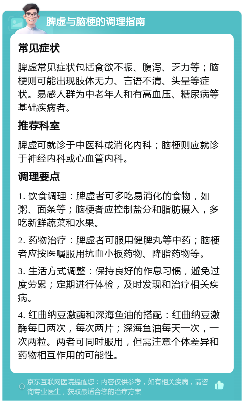 脾虚与脑梗的调理指南 常见症状 脾虚常见症状包括食欲不振、腹泻、乏力等；脑梗则可能出现肢体无力、言语不清、头晕等症状。易感人群为中老年人和有高血压、糖尿病等基础疾病者。 推荐科室 脾虚可就诊于中医科或消化内科；脑梗则应就诊于神经内科或心血管内科。 调理要点 1. 饮食调理：脾虚者可多吃易消化的食物，如粥、面条等；脑梗者应控制盐分和脂肪摄入，多吃新鲜蔬菜和水果。 2. 药物治疗：脾虚者可服用健脾丸等中药；脑梗者应按医嘱服用抗血小板药物、降脂药物等。 3. 生活方式调整：保持良好的作息习惯，避免过度劳累；定期进行体检，及时发现和治疗相关疾病。 4. 红曲纳豆激酶和深海鱼油的搭配：红曲纳豆激酶每日两次，每次两片；深海鱼油每天一次，一次两粒。两者可同时服用，但需注意个体差异和药物相互作用的可能性。