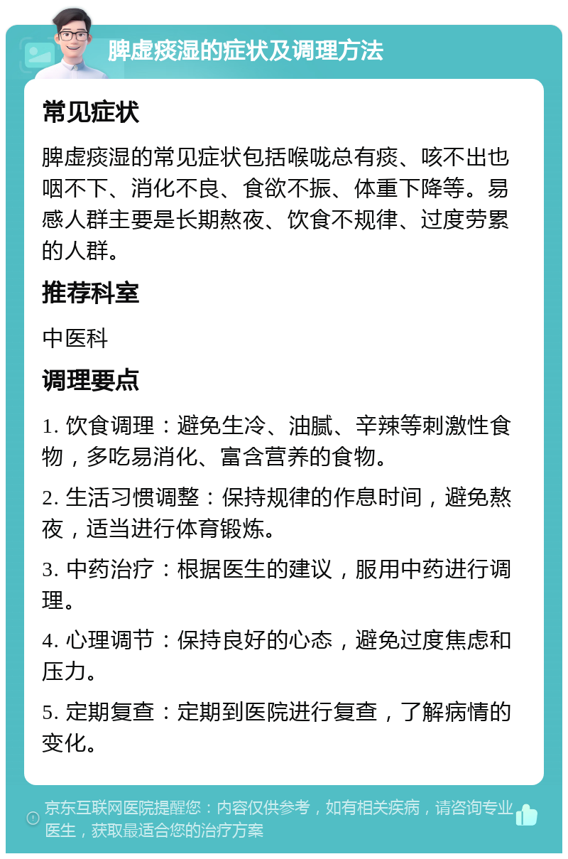 脾虚痰湿的症状及调理方法 常见症状 脾虚痰湿的常见症状包括喉咙总有痰、咳不出也咽不下、消化不良、食欲不振、体重下降等。易感人群主要是长期熬夜、饮食不规律、过度劳累的人群。 推荐科室 中医科 调理要点 1. 饮食调理：避免生冷、油腻、辛辣等刺激性食物，多吃易消化、富含营养的食物。 2. 生活习惯调整：保持规律的作息时间，避免熬夜，适当进行体育锻炼。 3. 中药治疗：根据医生的建议，服用中药进行调理。 4. 心理调节：保持良好的心态，避免过度焦虑和压力。 5. 定期复查：定期到医院进行复查，了解病情的变化。