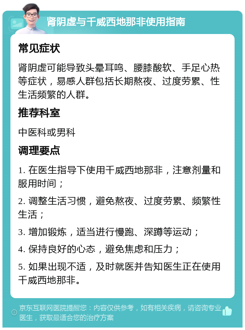 肾阴虚与千威西地那非使用指南 常见症状 肾阴虚可能导致头晕耳鸣、腰膝酸软、手足心热等症状，易感人群包括长期熬夜、过度劳累、性生活频繁的人群。 推荐科室 中医科或男科 调理要点 1. 在医生指导下使用千威西地那非，注意剂量和服用时间； 2. 调整生活习惯，避免熬夜、过度劳累、频繁性生活； 3. 增加锻炼，适当进行慢跑、深蹲等运动； 4. 保持良好的心态，避免焦虑和压力； 5. 如果出现不适，及时就医并告知医生正在使用千威西地那非。