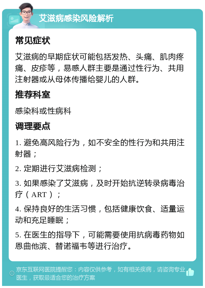 艾滋病感染风险解析 常见症状 艾滋病的早期症状可能包括发热、头痛、肌肉疼痛、皮疹等，易感人群主要是通过性行为、共用注射器或从母体传播给婴儿的人群。 推荐科室 感染科或性病科 调理要点 1. 避免高风险行为，如不安全的性行为和共用注射器； 2. 定期进行艾滋病检测； 3. 如果感染了艾滋病，及时开始抗逆转录病毒治疗（ART）； 4. 保持良好的生活习惯，包括健康饮食、适量运动和充足睡眠； 5. 在医生的指导下，可能需要使用抗病毒药物如恩曲他滨、替诺福韦等进行治疗。