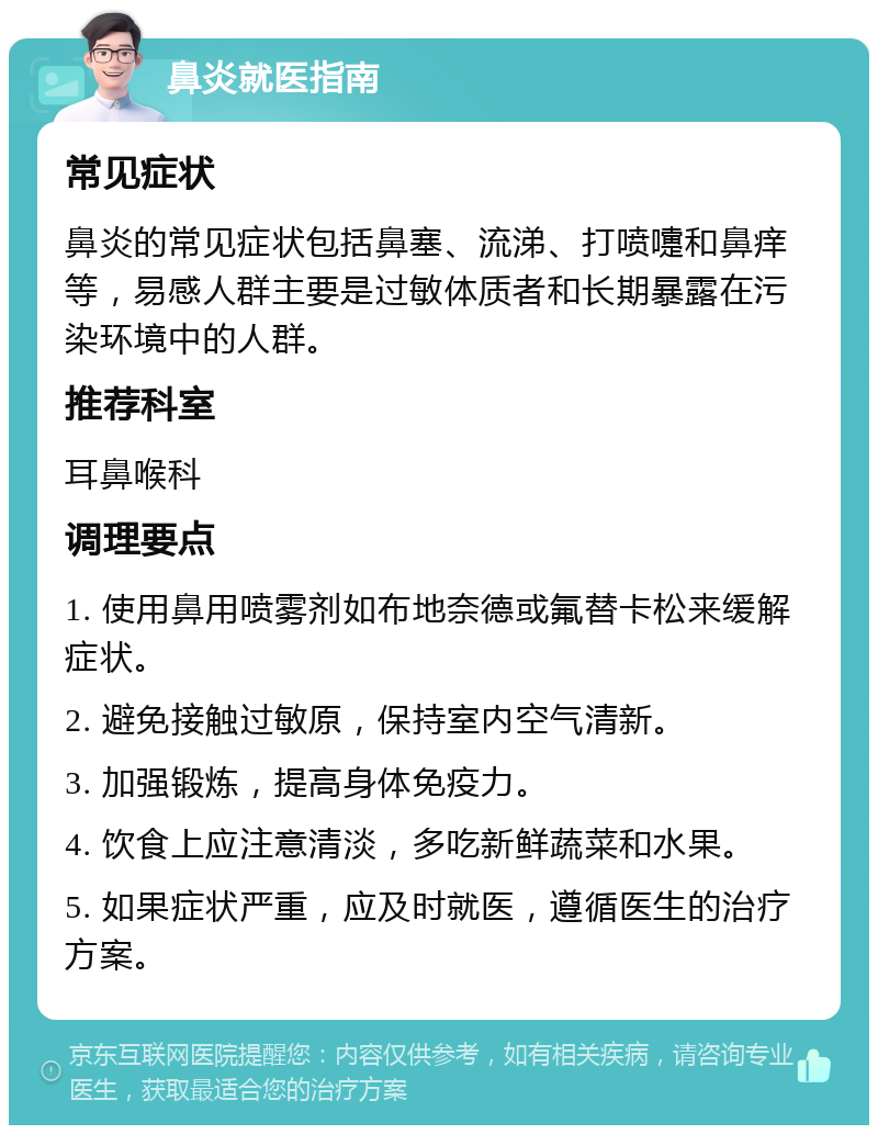 鼻炎就医指南 常见症状 鼻炎的常见症状包括鼻塞、流涕、打喷嚏和鼻痒等，易感人群主要是过敏体质者和长期暴露在污染环境中的人群。 推荐科室 耳鼻喉科 调理要点 1. 使用鼻用喷雾剂如布地奈德或氟替卡松来缓解症状。 2. 避免接触过敏原，保持室内空气清新。 3. 加强锻炼，提高身体免疫力。 4. 饮食上应注意清淡，多吃新鲜蔬菜和水果。 5. 如果症状严重，应及时就医，遵循医生的治疗方案。