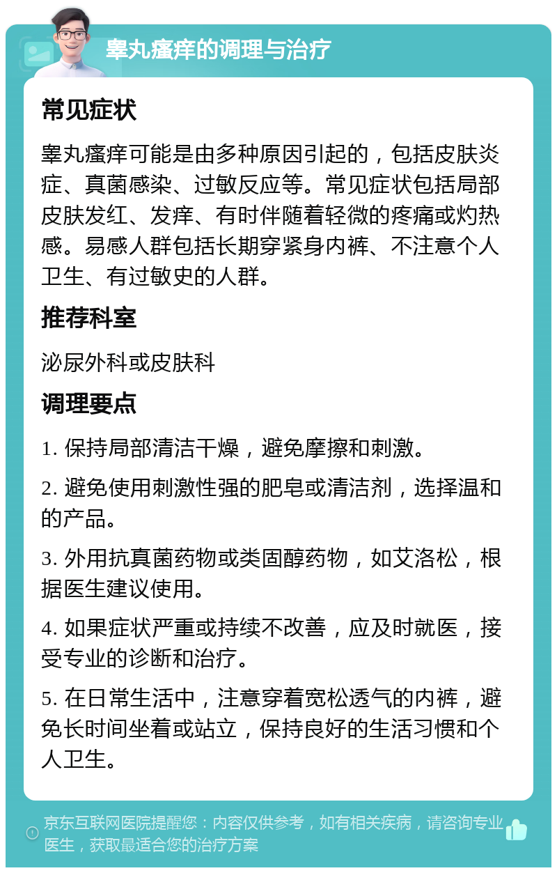 睾丸瘙痒的调理与治疗 常见症状 睾丸瘙痒可能是由多种原因引起的，包括皮肤炎症、真菌感染、过敏反应等。常见症状包括局部皮肤发红、发痒、有时伴随着轻微的疼痛或灼热感。易感人群包括长期穿紧身内裤、不注意个人卫生、有过敏史的人群。 推荐科室 泌尿外科或皮肤科 调理要点 1. 保持局部清洁干燥，避免摩擦和刺激。 2. 避免使用刺激性强的肥皂或清洁剂，选择温和的产品。 3. 外用抗真菌药物或类固醇药物，如艾洛松，根据医生建议使用。 4. 如果症状严重或持续不改善，应及时就医，接受专业的诊断和治疗。 5. 在日常生活中，注意穿着宽松透气的内裤，避免长时间坐着或站立，保持良好的生活习惯和个人卫生。