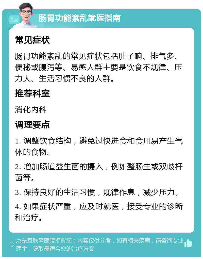 肠胃功能紊乱就医指南 常见症状 肠胃功能紊乱的常见症状包括肚子响、排气多、便秘或腹泻等。易感人群主要是饮食不规律、压力大、生活习惯不良的人群。 推荐科室 消化内科 调理要点 1. 调整饮食结构，避免过快进食和食用易产生气体的食物。 2. 增加肠道益生菌的摄入，例如整肠生或双歧杆菌等。 3. 保持良好的生活习惯，规律作息，减少压力。 4. 如果症状严重，应及时就医，接受专业的诊断和治疗。