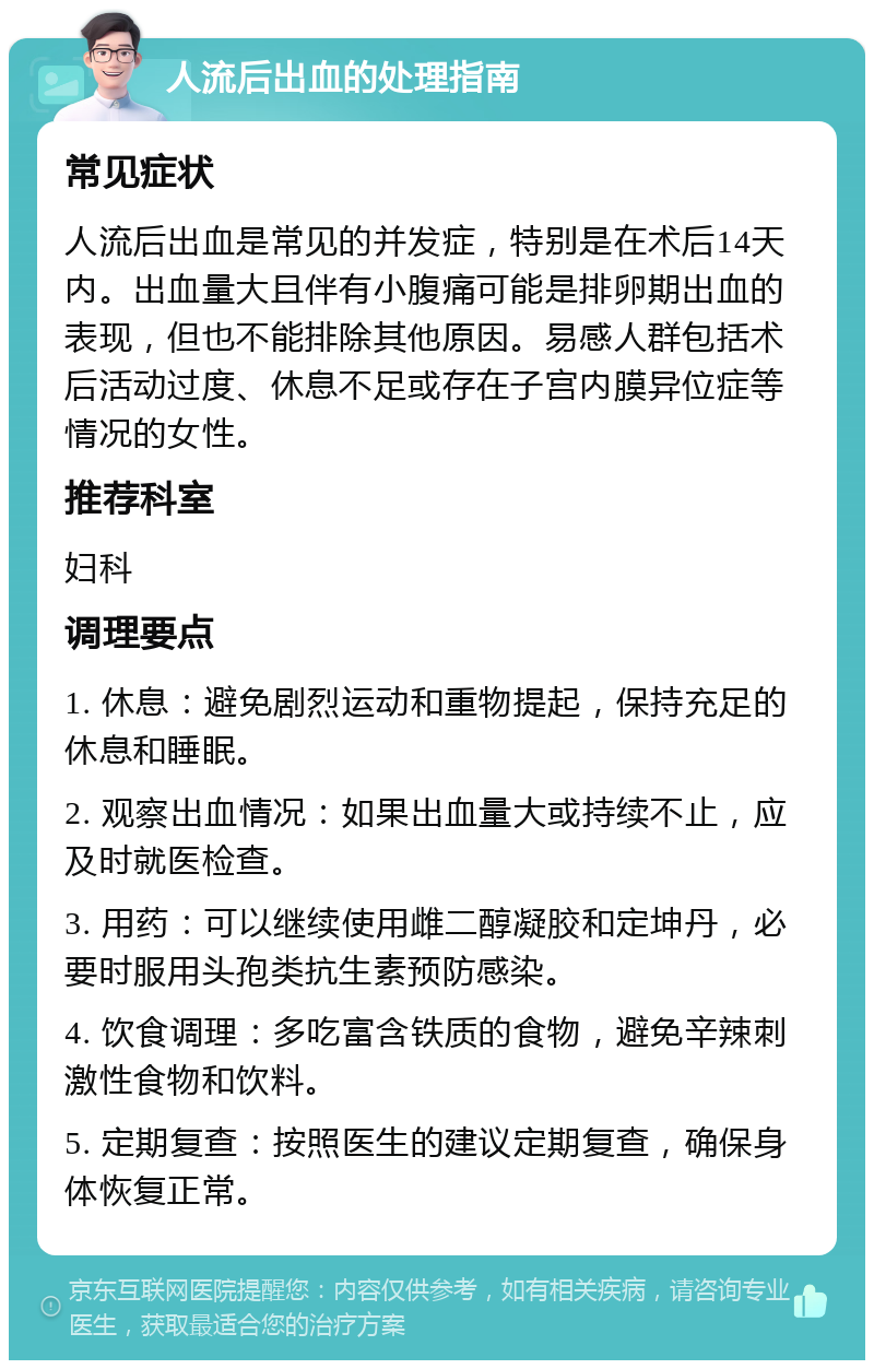 人流后出血的处理指南 常见症状 人流后出血是常见的并发症，特别是在术后14天内。出血量大且伴有小腹痛可能是排卵期出血的表现，但也不能排除其他原因。易感人群包括术后活动过度、休息不足或存在子宫内膜异位症等情况的女性。 推荐科室 妇科 调理要点 1. 休息：避免剧烈运动和重物提起，保持充足的休息和睡眠。 2. 观察出血情况：如果出血量大或持续不止，应及时就医检查。 3. 用药：可以继续使用雌二醇凝胶和定坤丹，必要时服用头孢类抗生素预防感染。 4. 饮食调理：多吃富含铁质的食物，避免辛辣刺激性食物和饮料。 5. 定期复查：按照医生的建议定期复查，确保身体恢复正常。