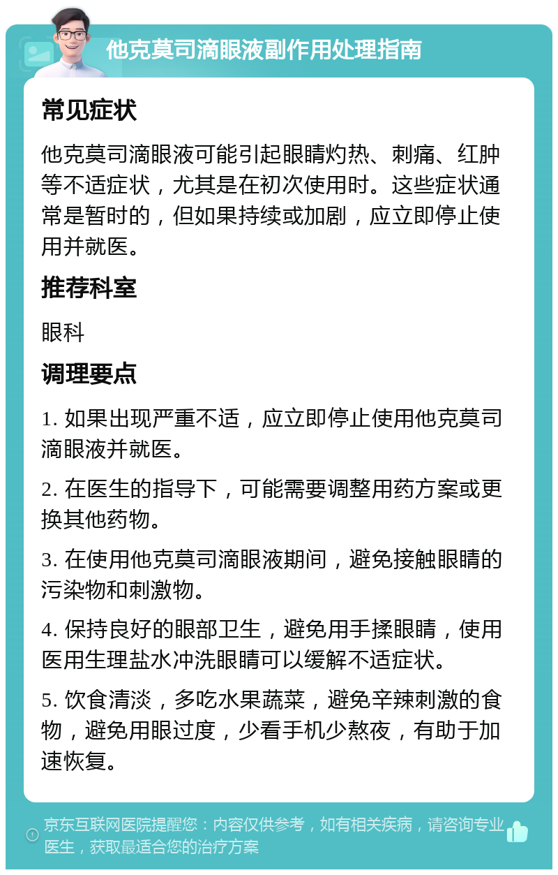 他克莫司滴眼液副作用处理指南 常见症状 他克莫司滴眼液可能引起眼睛灼热、刺痛、红肿等不适症状，尤其是在初次使用时。这些症状通常是暂时的，但如果持续或加剧，应立即停止使用并就医。 推荐科室 眼科 调理要点 1. 如果出现严重不适，应立即停止使用他克莫司滴眼液并就医。 2. 在医生的指导下，可能需要调整用药方案或更换其他药物。 3. 在使用他克莫司滴眼液期间，避免接触眼睛的污染物和刺激物。 4. 保持良好的眼部卫生，避免用手揉眼睛，使用医用生理盐水冲洗眼睛可以缓解不适症状。 5. 饮食清淡，多吃水果蔬菜，避免辛辣刺激的食物，避免用眼过度，少看手机少熬夜，有助于加速恢复。