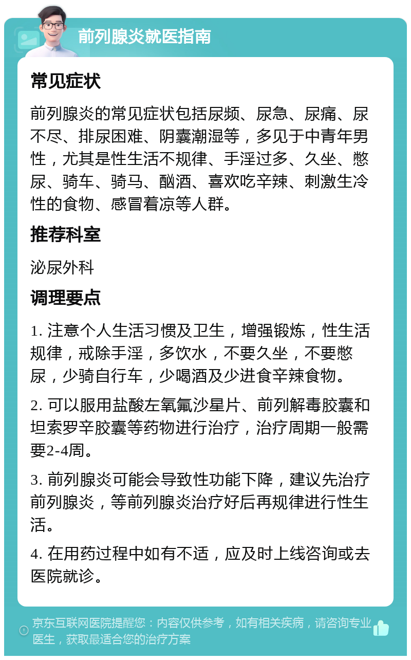 前列腺炎就医指南 常见症状 前列腺炎的常见症状包括尿频、尿急、尿痛、尿不尽、排尿困难、阴囊潮湿等，多见于中青年男性，尤其是性生活不规律、手淫过多、久坐、憋尿、骑车、骑马、酗酒、喜欢吃辛辣、刺激生冷性的食物、感冒着凉等人群。 推荐科室 泌尿外科 调理要点 1. 注意个人生活习惯及卫生，增强锻炼，性生活规律，戒除手淫，多饮水，不要久坐，不要憋尿，少骑自行车，少喝酒及少进食辛辣食物。 2. 可以服用盐酸左氧氟沙星片、前列解毒胶囊和坦索罗辛胶囊等药物进行治疗，治疗周期一般需要2-4周。 3. 前列腺炎可能会导致性功能下降，建议先治疗前列腺炎，等前列腺炎治疗好后再规律进行性生活。 4. 在用药过程中如有不适，应及时上线咨询或去医院就诊。