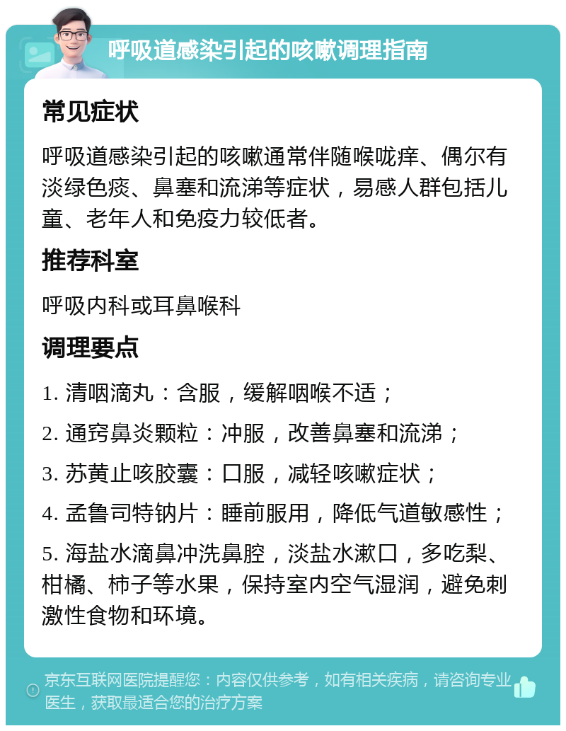 呼吸道感染引起的咳嗽调理指南 常见症状 呼吸道感染引起的咳嗽通常伴随喉咙痒、偶尔有淡绿色痰、鼻塞和流涕等症状，易感人群包括儿童、老年人和免疫力较低者。 推荐科室 呼吸内科或耳鼻喉科 调理要点 1. 清咽滴丸：含服，缓解咽喉不适； 2. 通窍鼻炎颗粒：冲服，改善鼻塞和流涕； 3. 苏黄止咳胶囊：口服，减轻咳嗽症状； 4. 孟鲁司特钠片：睡前服用，降低气道敏感性； 5. 海盐水滴鼻冲洗鼻腔，淡盐水漱口，多吃梨、柑橘、柿子等水果，保持室内空气湿润，避免刺激性食物和环境。