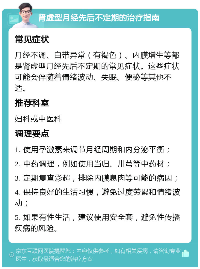 肾虚型月经先后不定期的治疗指南 常见症状 月经不调、白带异常（有褐色）、内膜增生等都是肾虚型月经先后不定期的常见症状。这些症状可能会伴随着情绪波动、失眠、便秘等其他不适。 推荐科室 妇科或中医科 调理要点 1. 使用孕激素来调节月经周期和内分泌平衡； 2. 中药调理，例如使用当归、川芎等中药材； 3. 定期复查彩超，排除内膜息肉等可能的病因； 4. 保持良好的生活习惯，避免过度劳累和情绪波动； 5. 如果有性生活，建议使用安全套，避免性传播疾病的风险。