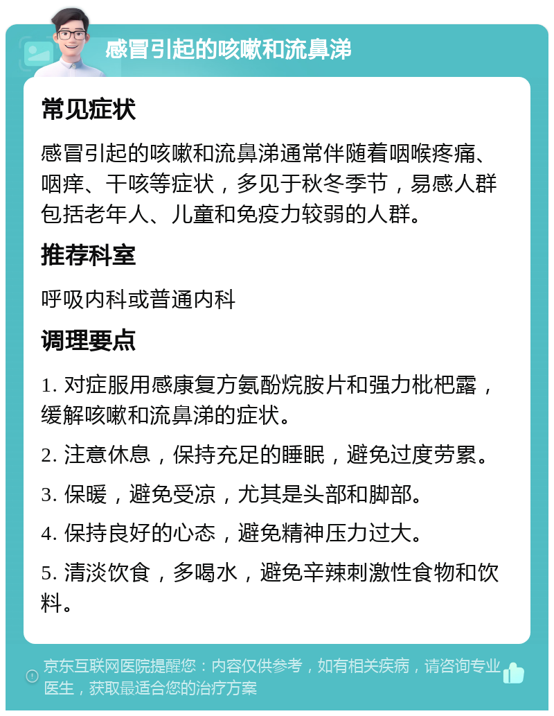 感冒引起的咳嗽和流鼻涕 常见症状 感冒引起的咳嗽和流鼻涕通常伴随着咽喉疼痛、咽痒、干咳等症状，多见于秋冬季节，易感人群包括老年人、儿童和免疫力较弱的人群。 推荐科室 呼吸内科或普通内科 调理要点 1. 对症服用感康复方氨酚烷胺片和强力枇杷露，缓解咳嗽和流鼻涕的症状。 2. 注意休息，保持充足的睡眠，避免过度劳累。 3. 保暖，避免受凉，尤其是头部和脚部。 4. 保持良好的心态，避免精神压力过大。 5. 清淡饮食，多喝水，避免辛辣刺激性食物和饮料。