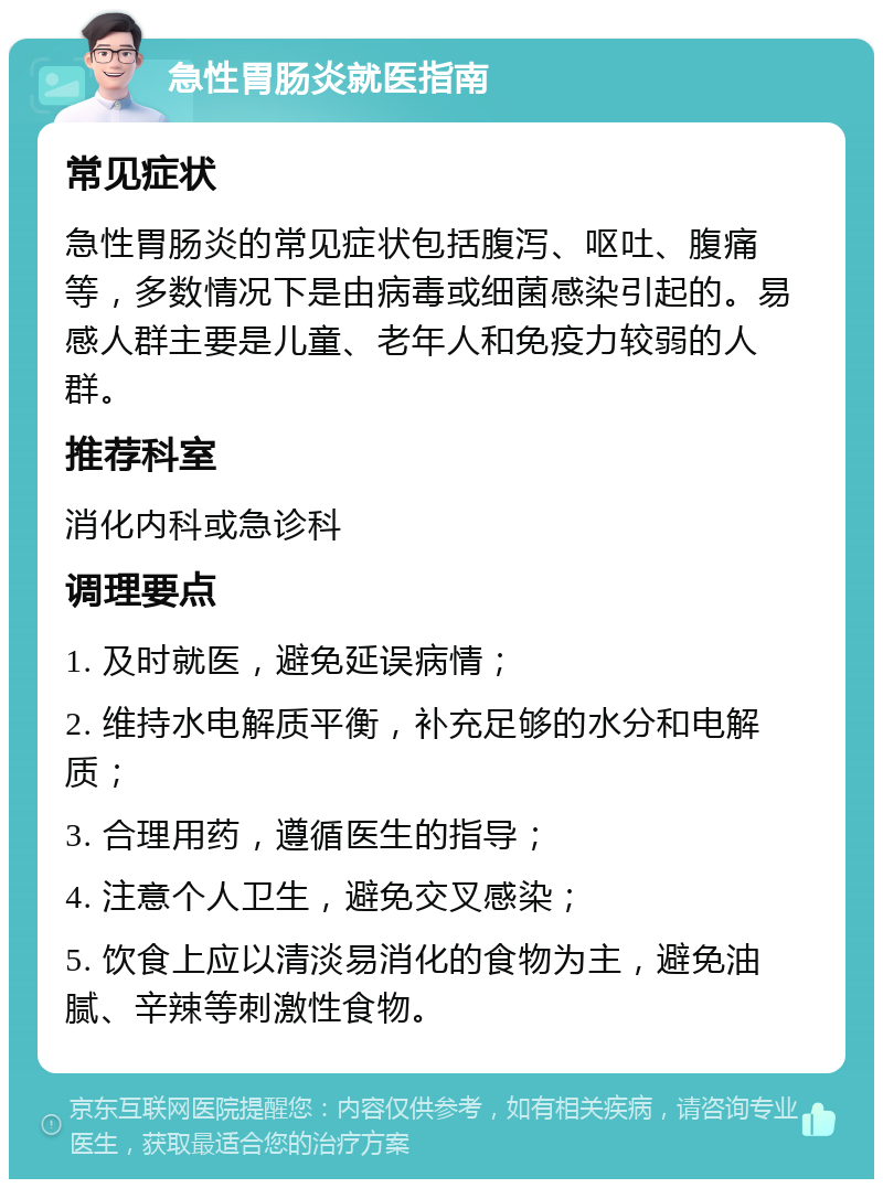 急性胃肠炎就医指南 常见症状 急性胃肠炎的常见症状包括腹泻、呕吐、腹痛等，多数情况下是由病毒或细菌感染引起的。易感人群主要是儿童、老年人和免疫力较弱的人群。 推荐科室 消化内科或急诊科 调理要点 1. 及时就医，避免延误病情； 2. 维持水电解质平衡，补充足够的水分和电解质； 3. 合理用药，遵循医生的指导； 4. 注意个人卫生，避免交叉感染； 5. 饮食上应以清淡易消化的食物为主，避免油腻、辛辣等刺激性食物。