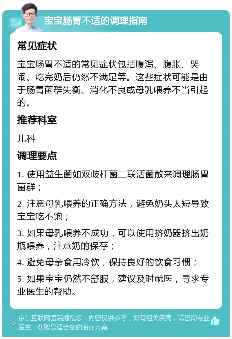 宝宝肠胃不适的调理指南 常见症状 宝宝肠胃不适的常见症状包括腹泻、腹胀、哭闹、吃完奶后仍然不满足等。这些症状可能是由于肠胃菌群失衡、消化不良或母乳喂养不当引起的。 推荐科室 儿科 调理要点 1. 使用益生菌如双歧杆菌三联活菌散来调理肠胃菌群； 2. 注意母乳喂养的正确方法，避免奶头太短导致宝宝吃不饱； 3. 如果母乳喂养不成功，可以使用挤奶器挤出奶瓶喂养，注意奶的保存； 4. 避免母亲食用冷饮，保持良好的饮食习惯； 5. 如果宝宝仍然不舒服，建议及时就医，寻求专业医生的帮助。