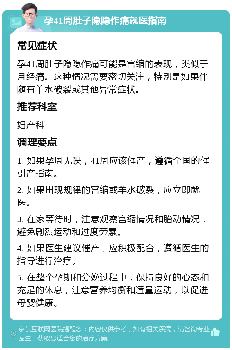 孕41周肚子隐隐作痛就医指南 常见症状 孕41周肚子隐隐作痛可能是宫缩的表现，类似于月经痛。这种情况需要密切关注，特别是如果伴随有羊水破裂或其他异常症状。 推荐科室 妇产科 调理要点 1. 如果孕周无误，41周应该催产，遵循全国的催引产指南。 2. 如果出现规律的宫缩或羊水破裂，应立即就医。 3. 在家等待时，注意观察宫缩情况和胎动情况，避免剧烈运动和过度劳累。 4. 如果医生建议催产，应积极配合，遵循医生的指导进行治疗。 5. 在整个孕期和分娩过程中，保持良好的心态和充足的休息，注意营养均衡和适量运动，以促进母婴健康。