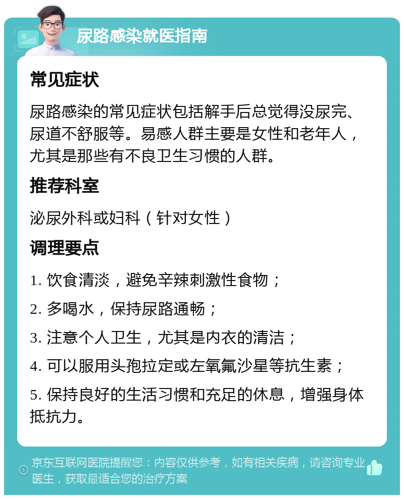 尿路感染就医指南 常见症状 尿路感染的常见症状包括解手后总觉得没尿完、尿道不舒服等。易感人群主要是女性和老年人，尤其是那些有不良卫生习惯的人群。 推荐科室 泌尿外科或妇科（针对女性） 调理要点 1. 饮食清淡，避免辛辣刺激性食物； 2. 多喝水，保持尿路通畅； 3. 注意个人卫生，尤其是内衣的清洁； 4. 可以服用头孢拉定或左氧氟沙星等抗生素； 5. 保持良好的生活习惯和充足的休息，增强身体抵抗力。