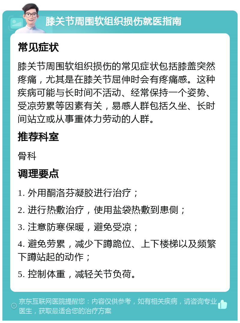 膝关节周围软组织损伤就医指南 常见症状 膝关节周围软组织损伤的常见症状包括膝盖突然疼痛，尤其是在膝关节屈伸时会有疼痛感。这种疾病可能与长时间不活动、经常保持一个姿势、受凉劳累等因素有关，易感人群包括久坐、长时间站立或从事重体力劳动的人群。 推荐科室 骨科 调理要点 1. 外用酮洛芬凝胶进行治疗； 2. 进行热敷治疗，使用盐袋热敷到患侧； 3. 注意防寒保暖，避免受凉； 4. 避免劳累，减少下蹲跪位、上下楼梯以及频繁下蹲站起的动作； 5. 控制体重，减轻关节负荷。