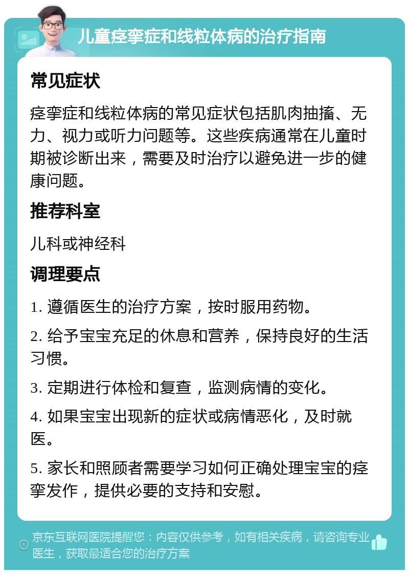 儿童痉挛症和线粒体病的治疗指南 常见症状 痉挛症和线粒体病的常见症状包括肌肉抽搐、无力、视力或听力问题等。这些疾病通常在儿童时期被诊断出来，需要及时治疗以避免进一步的健康问题。 推荐科室 儿科或神经科 调理要点 1. 遵循医生的治疗方案，按时服用药物。 2. 给予宝宝充足的休息和营养，保持良好的生活习惯。 3. 定期进行体检和复查，监测病情的变化。 4. 如果宝宝出现新的症状或病情恶化，及时就医。 5. 家长和照顾者需要学习如何正确处理宝宝的痉挛发作，提供必要的支持和安慰。