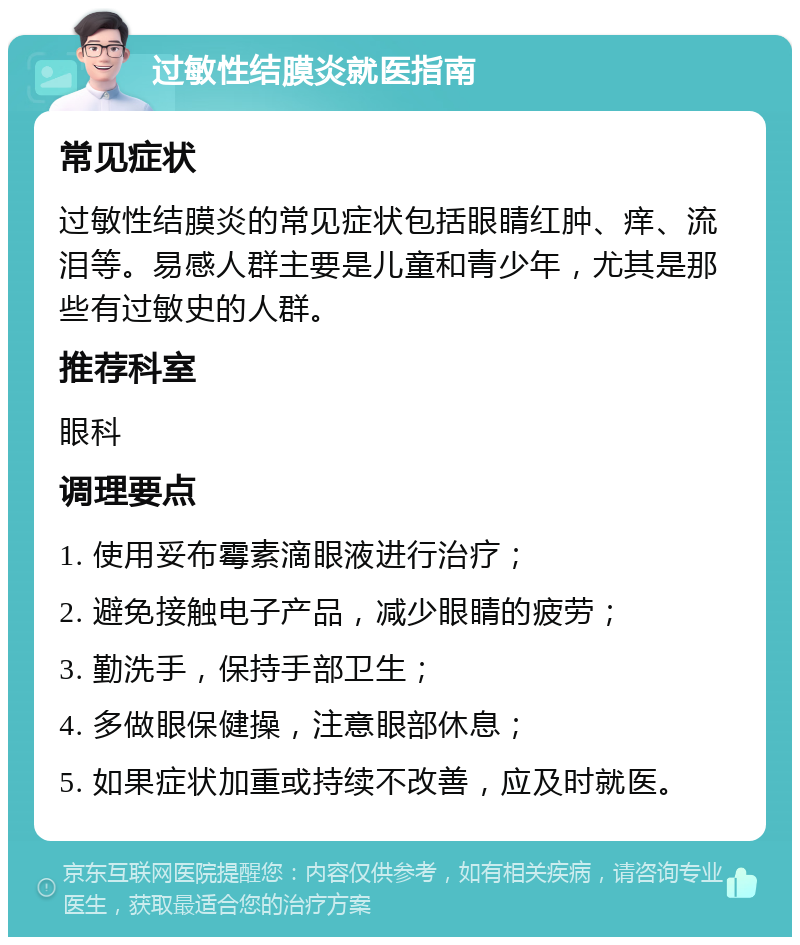 过敏性结膜炎就医指南 常见症状 过敏性结膜炎的常见症状包括眼睛红肿、痒、流泪等。易感人群主要是儿童和青少年，尤其是那些有过敏史的人群。 推荐科室 眼科 调理要点 1. 使用妥布霉素滴眼液进行治疗； 2. 避免接触电子产品，减少眼睛的疲劳； 3. 勤洗手，保持手部卫生； 4. 多做眼保健操，注意眼部休息； 5. 如果症状加重或持续不改善，应及时就医。