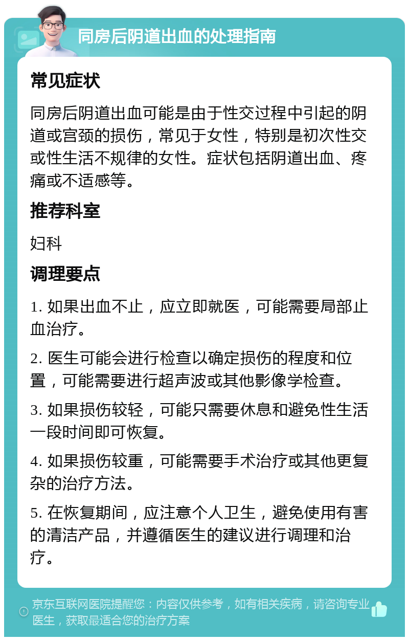 同房后阴道出血的处理指南 常见症状 同房后阴道出血可能是由于性交过程中引起的阴道或宫颈的损伤，常见于女性，特别是初次性交或性生活不规律的女性。症状包括阴道出血、疼痛或不适感等。 推荐科室 妇科 调理要点 1. 如果出血不止，应立即就医，可能需要局部止血治疗。 2. 医生可能会进行检查以确定损伤的程度和位置，可能需要进行超声波或其他影像学检查。 3. 如果损伤较轻，可能只需要休息和避免性生活一段时间即可恢复。 4. 如果损伤较重，可能需要手术治疗或其他更复杂的治疗方法。 5. 在恢复期间，应注意个人卫生，避免使用有害的清洁产品，并遵循医生的建议进行调理和治疗。