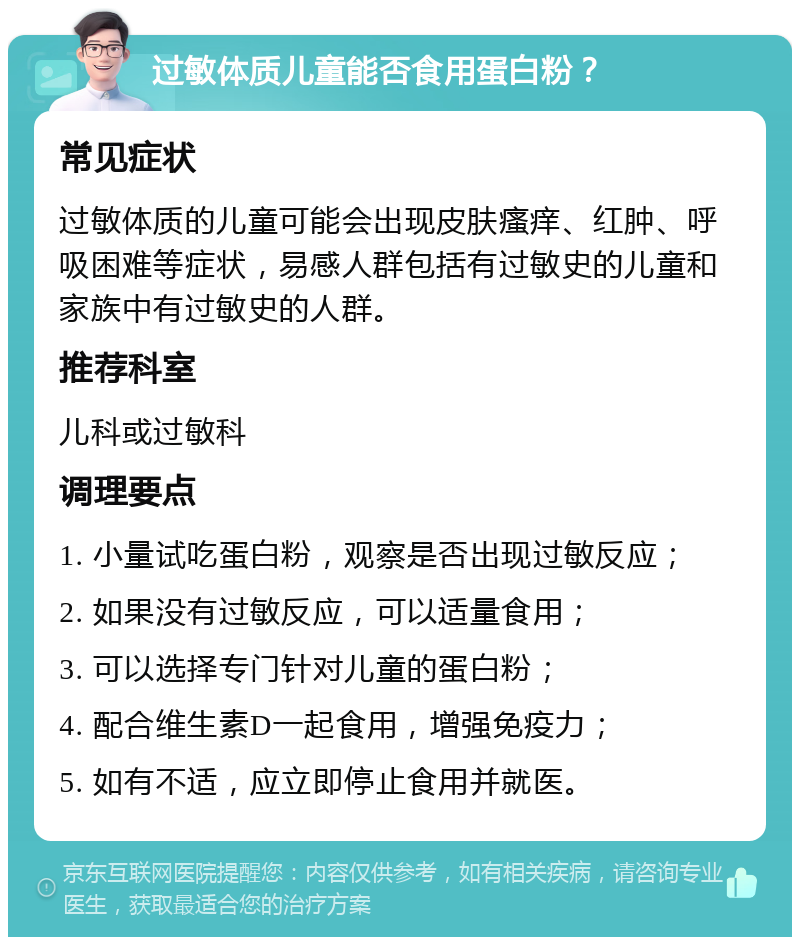 过敏体质儿童能否食用蛋白粉？ 常见症状 过敏体质的儿童可能会出现皮肤瘙痒、红肿、呼吸困难等症状，易感人群包括有过敏史的儿童和家族中有过敏史的人群。 推荐科室 儿科或过敏科 调理要点 1. 小量试吃蛋白粉，观察是否出现过敏反应； 2. 如果没有过敏反应，可以适量食用； 3. 可以选择专门针对儿童的蛋白粉； 4. 配合维生素D一起食用，增强免疫力； 5. 如有不适，应立即停止食用并就医。