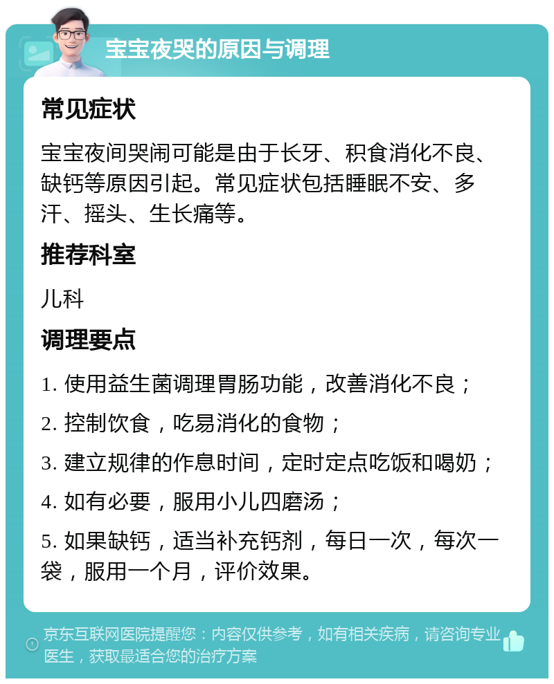 宝宝夜哭的原因与调理 常见症状 宝宝夜间哭闹可能是由于长牙、积食消化不良、缺钙等原因引起。常见症状包括睡眠不安、多汗、摇头、生长痛等。 推荐科室 儿科 调理要点 1. 使用益生菌调理胃肠功能，改善消化不良； 2. 控制饮食，吃易消化的食物； 3. 建立规律的作息时间，定时定点吃饭和喝奶； 4. 如有必要，服用小儿四磨汤； 5. 如果缺钙，适当补充钙剂，每日一次，每次一袋，服用一个月，评价效果。