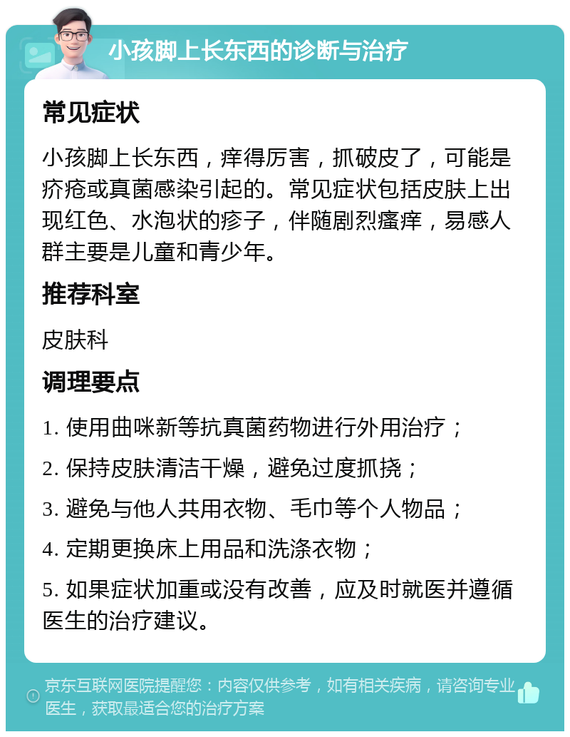 小孩脚上长东西的诊断与治疗 常见症状 小孩脚上长东西，痒得厉害，抓破皮了，可能是疥疮或真菌感染引起的。常见症状包括皮肤上出现红色、水泡状的疹子，伴随剧烈瘙痒，易感人群主要是儿童和青少年。 推荐科室 皮肤科 调理要点 1. 使用曲咪新等抗真菌药物进行外用治疗； 2. 保持皮肤清洁干燥，避免过度抓挠； 3. 避免与他人共用衣物、毛巾等个人物品； 4. 定期更换床上用品和洗涤衣物； 5. 如果症状加重或没有改善，应及时就医并遵循医生的治疗建议。