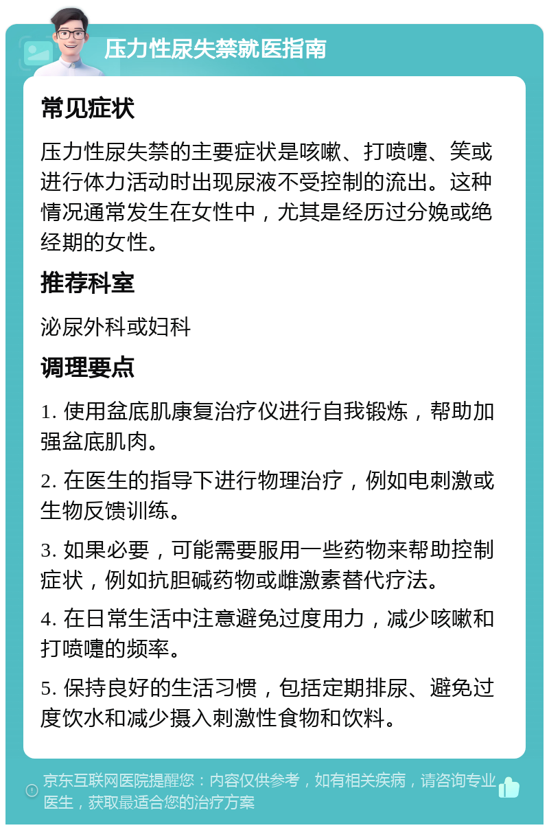 压力性尿失禁就医指南 常见症状 压力性尿失禁的主要症状是咳嗽、打喷嚏、笑或进行体力活动时出现尿液不受控制的流出。这种情况通常发生在女性中，尤其是经历过分娩或绝经期的女性。 推荐科室 泌尿外科或妇科 调理要点 1. 使用盆底肌康复治疗仪进行自我锻炼，帮助加强盆底肌肉。 2. 在医生的指导下进行物理治疗，例如电刺激或生物反馈训练。 3. 如果必要，可能需要服用一些药物来帮助控制症状，例如抗胆碱药物或雌激素替代疗法。 4. 在日常生活中注意避免过度用力，减少咳嗽和打喷嚏的频率。 5. 保持良好的生活习惯，包括定期排尿、避免过度饮水和减少摄入刺激性食物和饮料。