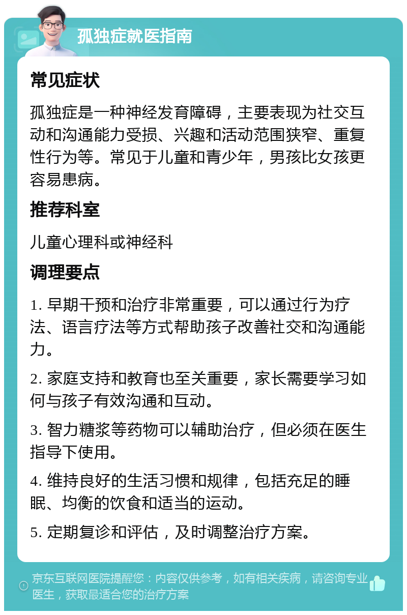 孤独症就医指南 常见症状 孤独症是一种神经发育障碍，主要表现为社交互动和沟通能力受损、兴趣和活动范围狭窄、重复性行为等。常见于儿童和青少年，男孩比女孩更容易患病。 推荐科室 儿童心理科或神经科 调理要点 1. 早期干预和治疗非常重要，可以通过行为疗法、语言疗法等方式帮助孩子改善社交和沟通能力。 2. 家庭支持和教育也至关重要，家长需要学习如何与孩子有效沟通和互动。 3. 智力糖浆等药物可以辅助治疗，但必须在医生指导下使用。 4. 维持良好的生活习惯和规律，包括充足的睡眠、均衡的饮食和适当的运动。 5. 定期复诊和评估，及时调整治疗方案。