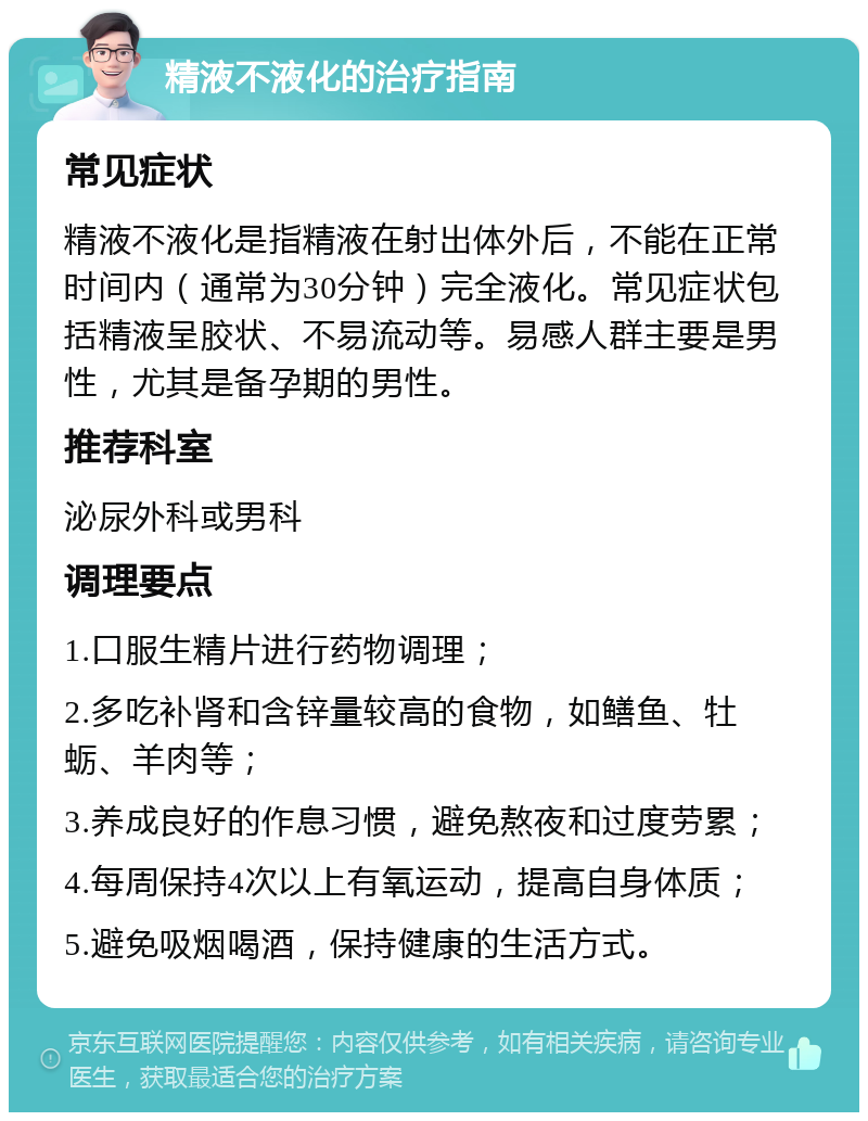 精液不液化的治疗指南 常见症状 精液不液化是指精液在射出体外后，不能在正常时间内（通常为30分钟）完全液化。常见症状包括精液呈胶状、不易流动等。易感人群主要是男性，尤其是备孕期的男性。 推荐科室 泌尿外科或男科 调理要点 1.口服生精片进行药物调理； 2.多吃补肾和含锌量较高的食物，如鳝鱼、牡蛎、羊肉等； 3.养成良好的作息习惯，避免熬夜和过度劳累； 4.每周保持4次以上有氧运动，提高自身体质； 5.避免吸烟喝酒，保持健康的生活方式。