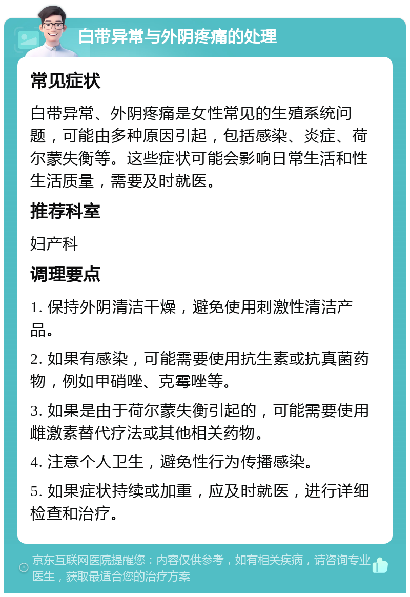 白带异常与外阴疼痛的处理 常见症状 白带异常、外阴疼痛是女性常见的生殖系统问题，可能由多种原因引起，包括感染、炎症、荷尔蒙失衡等。这些症状可能会影响日常生活和性生活质量，需要及时就医。 推荐科室 妇产科 调理要点 1. 保持外阴清洁干燥，避免使用刺激性清洁产品。 2. 如果有感染，可能需要使用抗生素或抗真菌药物，例如甲硝唑、克霉唑等。 3. 如果是由于荷尔蒙失衡引起的，可能需要使用雌激素替代疗法或其他相关药物。 4. 注意个人卫生，避免性行为传播感染。 5. 如果症状持续或加重，应及时就医，进行详细检查和治疗。