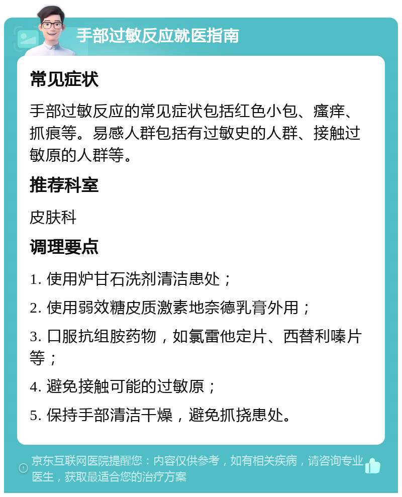 手部过敏反应就医指南 常见症状 手部过敏反应的常见症状包括红色小包、瘙痒、抓痕等。易感人群包括有过敏史的人群、接触过敏原的人群等。 推荐科室 皮肤科 调理要点 1. 使用炉甘石洗剂清洁患处； 2. 使用弱效糖皮质激素地奈德乳膏外用； 3. 口服抗组胺药物，如氯雷他定片、西替利嗪片等； 4. 避免接触可能的过敏原； 5. 保持手部清洁干燥，避免抓挠患处。