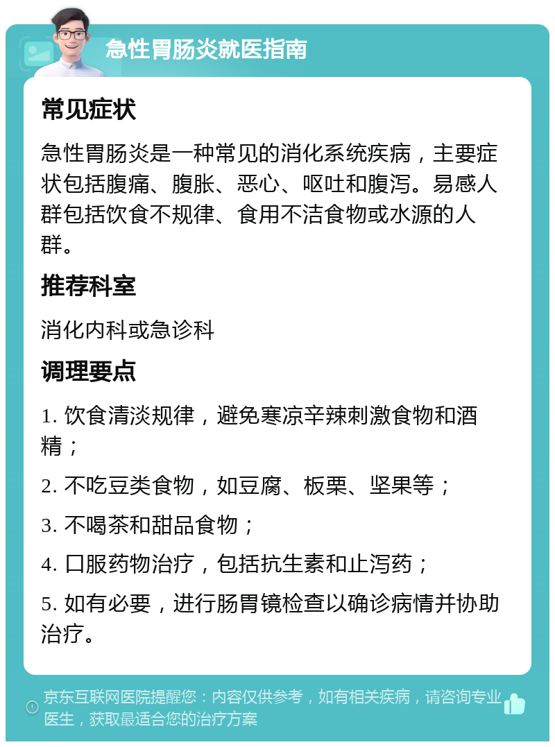 急性胃肠炎就医指南 常见症状 急性胃肠炎是一种常见的消化系统疾病，主要症状包括腹痛、腹胀、恶心、呕吐和腹泻。易感人群包括饮食不规律、食用不洁食物或水源的人群。 推荐科室 消化内科或急诊科 调理要点 1. 饮食清淡规律，避免寒凉辛辣刺激食物和酒精； 2. 不吃豆类食物，如豆腐、板栗、坚果等； 3. 不喝茶和甜品食物； 4. 口服药物治疗，包括抗生素和止泻药； 5. 如有必要，进行肠胃镜检查以确诊病情并协助治疗。