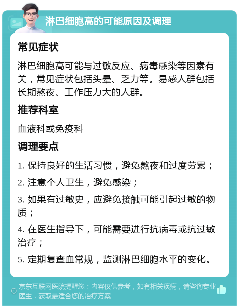 淋巴细胞高的可能原因及调理 常见症状 淋巴细胞高可能与过敏反应、病毒感染等因素有关，常见症状包括头晕、乏力等。易感人群包括长期熬夜、工作压力大的人群。 推荐科室 血液科或免疫科 调理要点 1. 保持良好的生活习惯，避免熬夜和过度劳累； 2. 注意个人卫生，避免感染； 3. 如果有过敏史，应避免接触可能引起过敏的物质； 4. 在医生指导下，可能需要进行抗病毒或抗过敏治疗； 5. 定期复查血常规，监测淋巴细胞水平的变化。