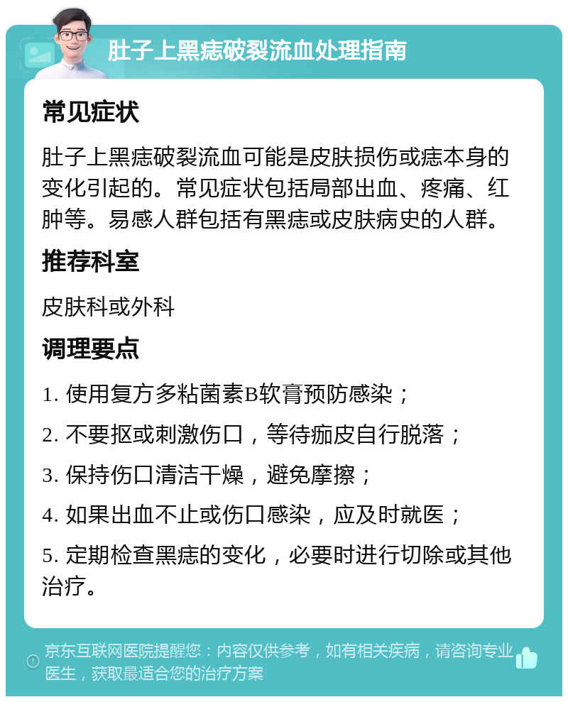 肚子上黑痣破裂流血处理指南 常见症状 肚子上黑痣破裂流血可能是皮肤损伤或痣本身的变化引起的。常见症状包括局部出血、疼痛、红肿等。易感人群包括有黑痣或皮肤病史的人群。 推荐科室 皮肤科或外科 调理要点 1. 使用复方多粘菌素B软膏预防感染； 2. 不要抠或刺激伤口，等待痂皮自行脱落； 3. 保持伤口清洁干燥，避免摩擦； 4. 如果出血不止或伤口感染，应及时就医； 5. 定期检查黑痣的变化，必要时进行切除或其他治疗。