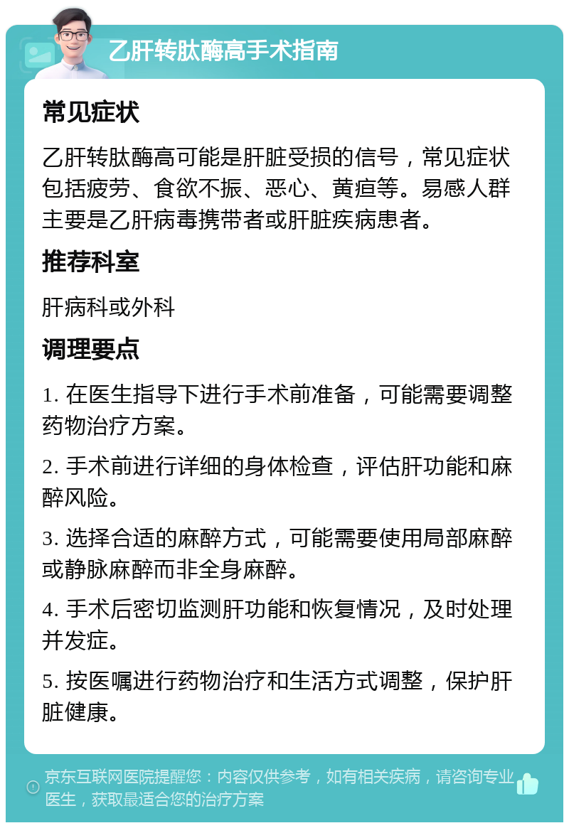 乙肝转肽酶高手术指南 常见症状 乙肝转肽酶高可能是肝脏受损的信号，常见症状包括疲劳、食欲不振、恶心、黄疸等。易感人群主要是乙肝病毒携带者或肝脏疾病患者。 推荐科室 肝病科或外科 调理要点 1. 在医生指导下进行手术前准备，可能需要调整药物治疗方案。 2. 手术前进行详细的身体检查，评估肝功能和麻醉风险。 3. 选择合适的麻醉方式，可能需要使用局部麻醉或静脉麻醉而非全身麻醉。 4. 手术后密切监测肝功能和恢复情况，及时处理并发症。 5. 按医嘱进行药物治疗和生活方式调整，保护肝脏健康。