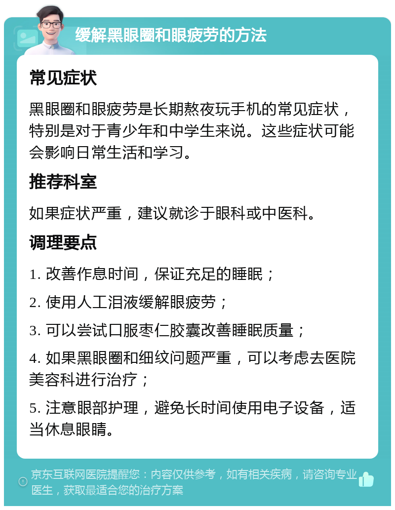 缓解黑眼圈和眼疲劳的方法 常见症状 黑眼圈和眼疲劳是长期熬夜玩手机的常见症状，特别是对于青少年和中学生来说。这些症状可能会影响日常生活和学习。 推荐科室 如果症状严重，建议就诊于眼科或中医科。 调理要点 1. 改善作息时间，保证充足的睡眠； 2. 使用人工泪液缓解眼疲劳； 3. 可以尝试口服枣仁胶囊改善睡眠质量； 4. 如果黑眼圈和细纹问题严重，可以考虑去医院美容科进行治疗； 5. 注意眼部护理，避免长时间使用电子设备，适当休息眼睛。