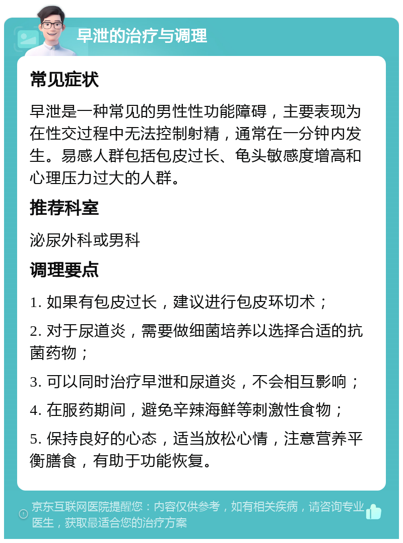 早泄的治疗与调理 常见症状 早泄是一种常见的男性性功能障碍，主要表现为在性交过程中无法控制射精，通常在一分钟内发生。易感人群包括包皮过长、龟头敏感度增高和心理压力过大的人群。 推荐科室 泌尿外科或男科 调理要点 1. 如果有包皮过长，建议进行包皮环切术； 2. 对于尿道炎，需要做细菌培养以选择合适的抗菌药物； 3. 可以同时治疗早泄和尿道炎，不会相互影响； 4. 在服药期间，避免辛辣海鲜等刺激性食物； 5. 保持良好的心态，适当放松心情，注意营养平衡膳食，有助于功能恢复。