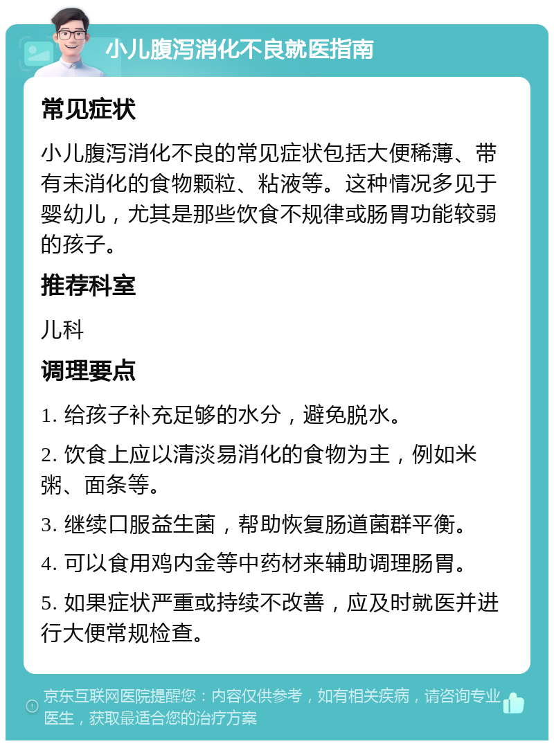 小儿腹泻消化不良就医指南 常见症状 小儿腹泻消化不良的常见症状包括大便稀薄、带有未消化的食物颗粒、粘液等。这种情况多见于婴幼儿，尤其是那些饮食不规律或肠胃功能较弱的孩子。 推荐科室 儿科 调理要点 1. 给孩子补充足够的水分，避免脱水。 2. 饮食上应以清淡易消化的食物为主，例如米粥、面条等。 3. 继续口服益生菌，帮助恢复肠道菌群平衡。 4. 可以食用鸡内金等中药材来辅助调理肠胃。 5. 如果症状严重或持续不改善，应及时就医并进行大便常规检查。