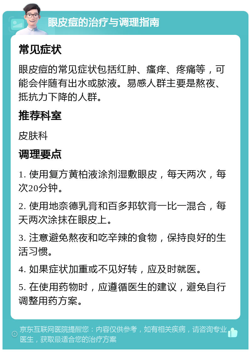 眼皮痘的治疗与调理指南 常见症状 眼皮痘的常见症状包括红肿、瘙痒、疼痛等，可能会伴随有出水或脓液。易感人群主要是熬夜、抵抗力下降的人群。 推荐科室 皮肤科 调理要点 1. 使用复方黄柏液涂剂湿敷眼皮，每天两次，每次20分钟。 2. 使用地奈德乳膏和百多邦软膏一比一混合，每天两次涂抹在眼皮上。 3. 注意避免熬夜和吃辛辣的食物，保持良好的生活习惯。 4. 如果症状加重或不见好转，应及时就医。 5. 在使用药物时，应遵循医生的建议，避免自行调整用药方案。