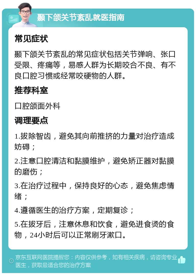 颞下颌关节紊乱就医指南 常见症状 颞下颌关节紊乱的常见症状包括关节弹响、张口受限、疼痛等，易感人群为长期咬合不良、有不良口腔习惯或经常咬硬物的人群。 推荐科室 口腔颌面外科 调理要点 1.拔除智齿，避免其向前推挤的力量对治疗造成妨碍； 2.注意口腔清洁和黏膜维护，避免矫正器对黏膜的磨伤； 3.在治疗过程中，保持良好的心态，避免焦虑情绪； 4.遵循医生的治疗方案，定期复诊； 5.在拔牙后，注意休息和饮食，避免进食烫的食物，24小时后可以正常刷牙漱口。