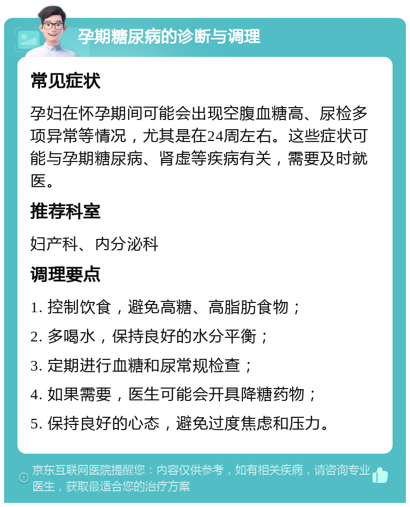 孕期糖尿病的诊断与调理 常见症状 孕妇在怀孕期间可能会出现空腹血糖高、尿检多项异常等情况，尤其是在24周左右。这些症状可能与孕期糖尿病、肾虚等疾病有关，需要及时就医。 推荐科室 妇产科、内分泌科 调理要点 1. 控制饮食，避免高糖、高脂肪食物； 2. 多喝水，保持良好的水分平衡； 3. 定期进行血糖和尿常规检查； 4. 如果需要，医生可能会开具降糖药物； 5. 保持良好的心态，避免过度焦虑和压力。