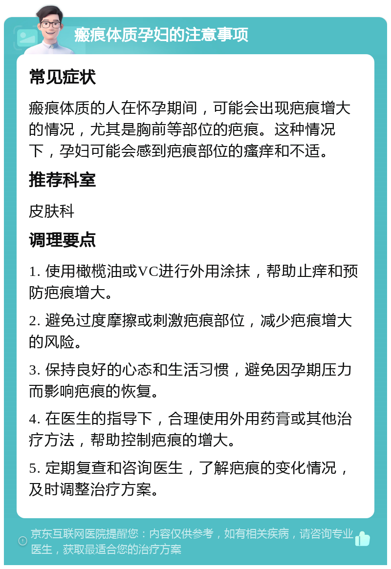 瘢痕体质孕妇的注意事项 常见症状 瘢痕体质的人在怀孕期间，可能会出现疤痕增大的情况，尤其是胸前等部位的疤痕。这种情况下，孕妇可能会感到疤痕部位的瘙痒和不适。 推荐科室 皮肤科 调理要点 1. 使用橄榄油或VC进行外用涂抹，帮助止痒和预防疤痕增大。 2. 避免过度摩擦或刺激疤痕部位，减少疤痕增大的风险。 3. 保持良好的心态和生活习惯，避免因孕期压力而影响疤痕的恢复。 4. 在医生的指导下，合理使用外用药膏或其他治疗方法，帮助控制疤痕的增大。 5. 定期复查和咨询医生，了解疤痕的变化情况，及时调整治疗方案。