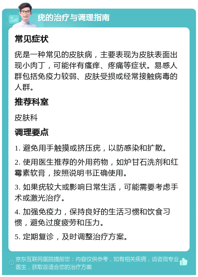 疣的治疗与调理指南 常见症状 疣是一种常见的皮肤病，主要表现为皮肤表面出现小肉丁，可能伴有瘙痒、疼痛等症状。易感人群包括免疫力较弱、皮肤受损或经常接触病毒的人群。 推荐科室 皮肤科 调理要点 1. 避免用手触摸或挤压疣，以防感染和扩散。 2. 使用医生推荐的外用药物，如炉甘石洗剂和红霉素软膏，按照说明书正确使用。 3. 如果疣较大或影响日常生活，可能需要考虑手术或激光治疗。 4. 加强免疫力，保持良好的生活习惯和饮食习惯，避免过度疲劳和压力。 5. 定期复诊，及时调整治疗方案。