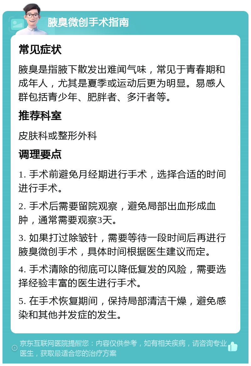 腋臭微创手术指南 常见症状 腋臭是指腋下散发出难闻气味，常见于青春期和成年人，尤其是夏季或运动后更为明显。易感人群包括青少年、肥胖者、多汗者等。 推荐科室 皮肤科或整形外科 调理要点 1. 手术前避免月经期进行手术，选择合适的时间进行手术。 2. 手术后需要留院观察，避免局部出血形成血肿，通常需要观察3天。 3. 如果打过除皱针，需要等待一段时间后再进行腋臭微创手术，具体时间根据医生建议而定。 4. 手术清除的彻底可以降低复发的风险，需要选择经验丰富的医生进行手术。 5. 在手术恢复期间，保持局部清洁干燥，避免感染和其他并发症的发生。