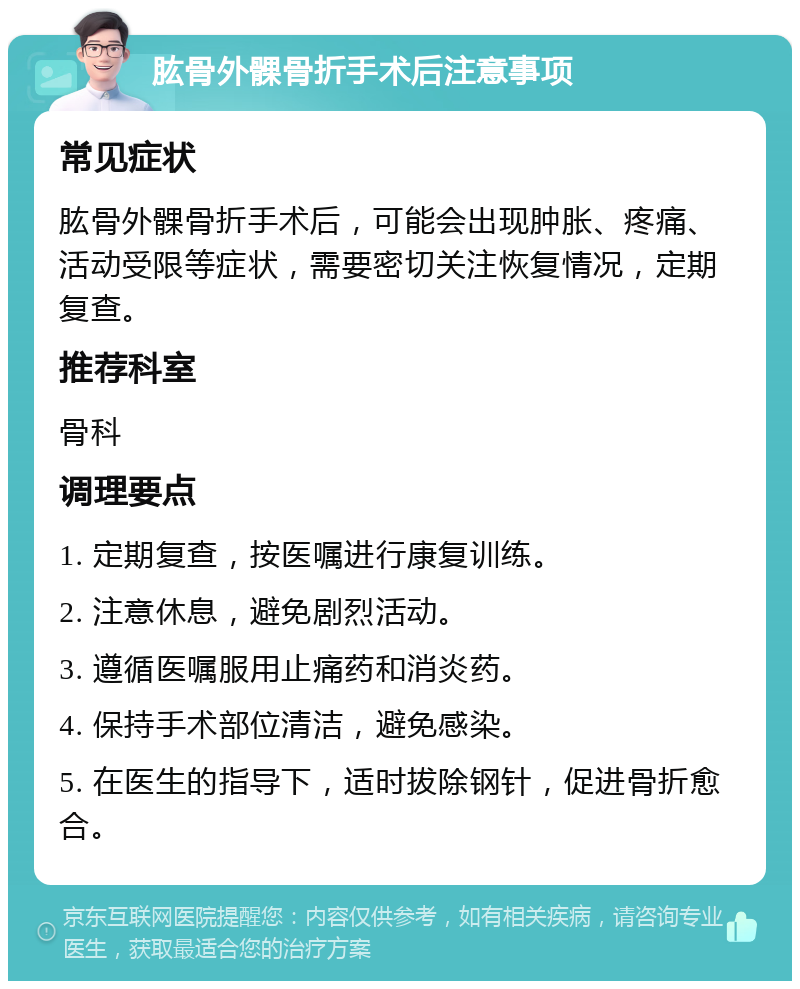 肱骨外髁骨折手术后注意事项 常见症状 肱骨外髁骨折手术后，可能会出现肿胀、疼痛、活动受限等症状，需要密切关注恢复情况，定期复查。 推荐科室 骨科 调理要点 1. 定期复查，按医嘱进行康复训练。 2. 注意休息，避免剧烈活动。 3. 遵循医嘱服用止痛药和消炎药。 4. 保持手术部位清洁，避免感染。 5. 在医生的指导下，适时拔除钢针，促进骨折愈合。