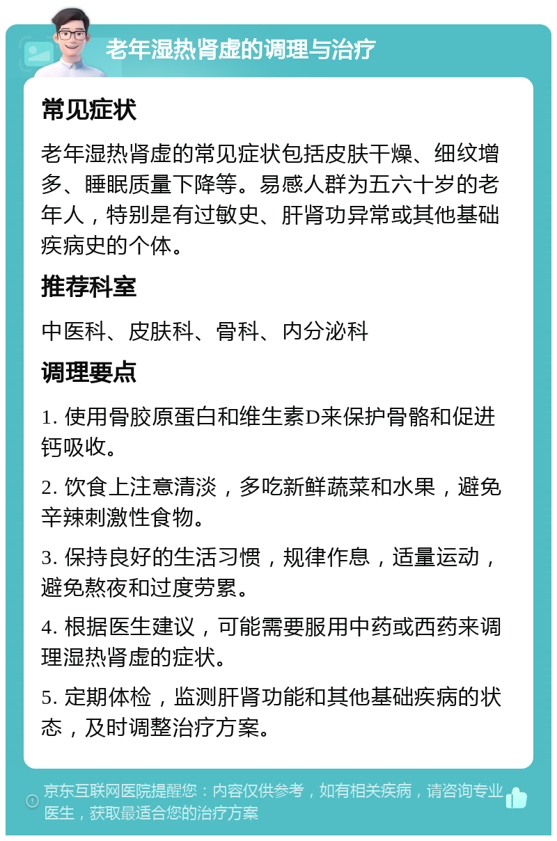 老年湿热肾虚的调理与治疗 常见症状 老年湿热肾虚的常见症状包括皮肤干燥、细纹增多、睡眠质量下降等。易感人群为五六十岁的老年人，特别是有过敏史、肝肾功异常或其他基础疾病史的个体。 推荐科室 中医科、皮肤科、骨科、内分泌科 调理要点 1. 使用骨胶原蛋白和维生素D来保护骨骼和促进钙吸收。 2. 饮食上注意清淡，多吃新鲜蔬菜和水果，避免辛辣刺激性食物。 3. 保持良好的生活习惯，规律作息，适量运动，避免熬夜和过度劳累。 4. 根据医生建议，可能需要服用中药或西药来调理湿热肾虚的症状。 5. 定期体检，监测肝肾功能和其他基础疾病的状态，及时调整治疗方案。