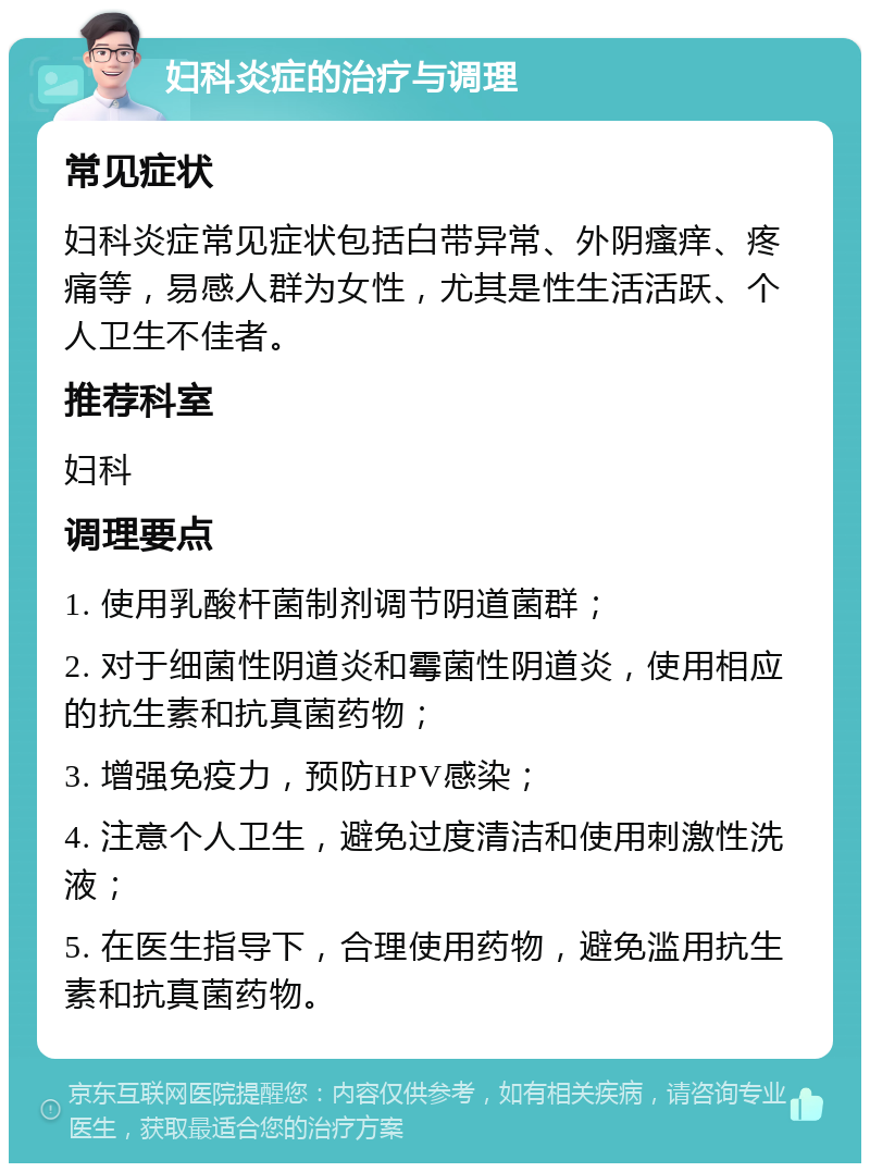 妇科炎症的治疗与调理 常见症状 妇科炎症常见症状包括白带异常、外阴瘙痒、疼痛等，易感人群为女性，尤其是性生活活跃、个人卫生不佳者。 推荐科室 妇科 调理要点 1. 使用乳酸杆菌制剂调节阴道菌群； 2. 对于细菌性阴道炎和霉菌性阴道炎，使用相应的抗生素和抗真菌药物； 3. 增强免疫力，预防HPV感染； 4. 注意个人卫生，避免过度清洁和使用刺激性洗液； 5. 在医生指导下，合理使用药物，避免滥用抗生素和抗真菌药物。