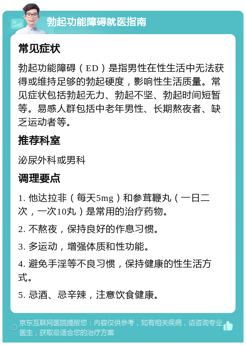 勃起功能障碍就医指南 常见症状 勃起功能障碍（ED）是指男性在性生活中无法获得或维持足够的勃起硬度，影响性生活质量。常见症状包括勃起无力、勃起不坚、勃起时间短暂等。易感人群包括中老年男性、长期熬夜者、缺乏运动者等。 推荐科室 泌尿外科或男科 调理要点 1. 他达拉非（每天5mg）和参茸鞭丸（一日二次，一次10丸）是常用的治疗药物。 2. 不熬夜，保持良好的作息习惯。 3. 多运动，增强体质和性功能。 4. 避免手淫等不良习惯，保持健康的性生活方式。 5. 忌酒、忌辛辣，注意饮食健康。