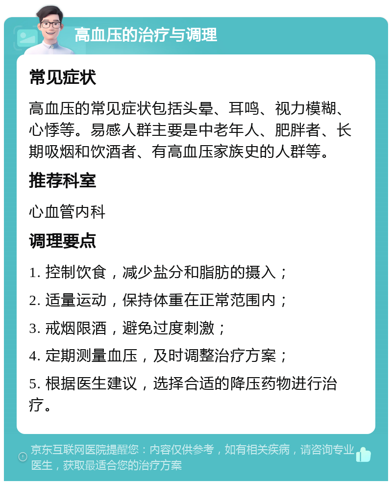 高血压的治疗与调理 常见症状 高血压的常见症状包括头晕、耳鸣、视力模糊、心悸等。易感人群主要是中老年人、肥胖者、长期吸烟和饮酒者、有高血压家族史的人群等。 推荐科室 心血管内科 调理要点 1. 控制饮食，减少盐分和脂肪的摄入； 2. 适量运动，保持体重在正常范围内； 3. 戒烟限酒，避免过度刺激； 4. 定期测量血压，及时调整治疗方案； 5. 根据医生建议，选择合适的降压药物进行治疗。