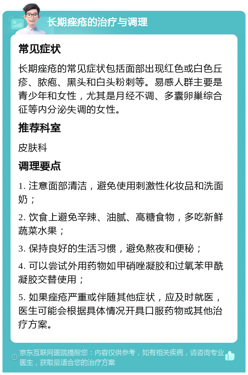 长期痤疮的治疗与调理 常见症状 长期痤疮的常见症状包括面部出现红色或白色丘疹、脓疱、黑头和白头粉刺等。易感人群主要是青少年和女性，尤其是月经不调、多囊卵巢综合征等内分泌失调的女性。 推荐科室 皮肤科 调理要点 1. 注意面部清洁，避免使用刺激性化妆品和洗面奶； 2. 饮食上避免辛辣、油腻、高糖食物，多吃新鲜蔬菜水果； 3. 保持良好的生活习惯，避免熬夜和便秘； 4. 可以尝试外用药物如甲硝唑凝胶和过氧苯甲酰凝胶交替使用； 5. 如果痤疮严重或伴随其他症状，应及时就医，医生可能会根据具体情况开具口服药物或其他治疗方案。